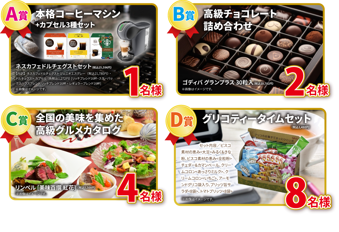 【A賞 ネスカフェドルチェグスト+カプセル3種セット（リッチブレンド、スターバックスハウスブレンド、レギュラーブレンド各16杯） 1名様】【B賞 高級チョコレート詰め合わせ ゴディバグランプラス30粒入り 2名様】【C賞 高級グルメカタログ リンベル 美味百選 紅花 4名様】【D賞 グリコティータイムセット 8名様】